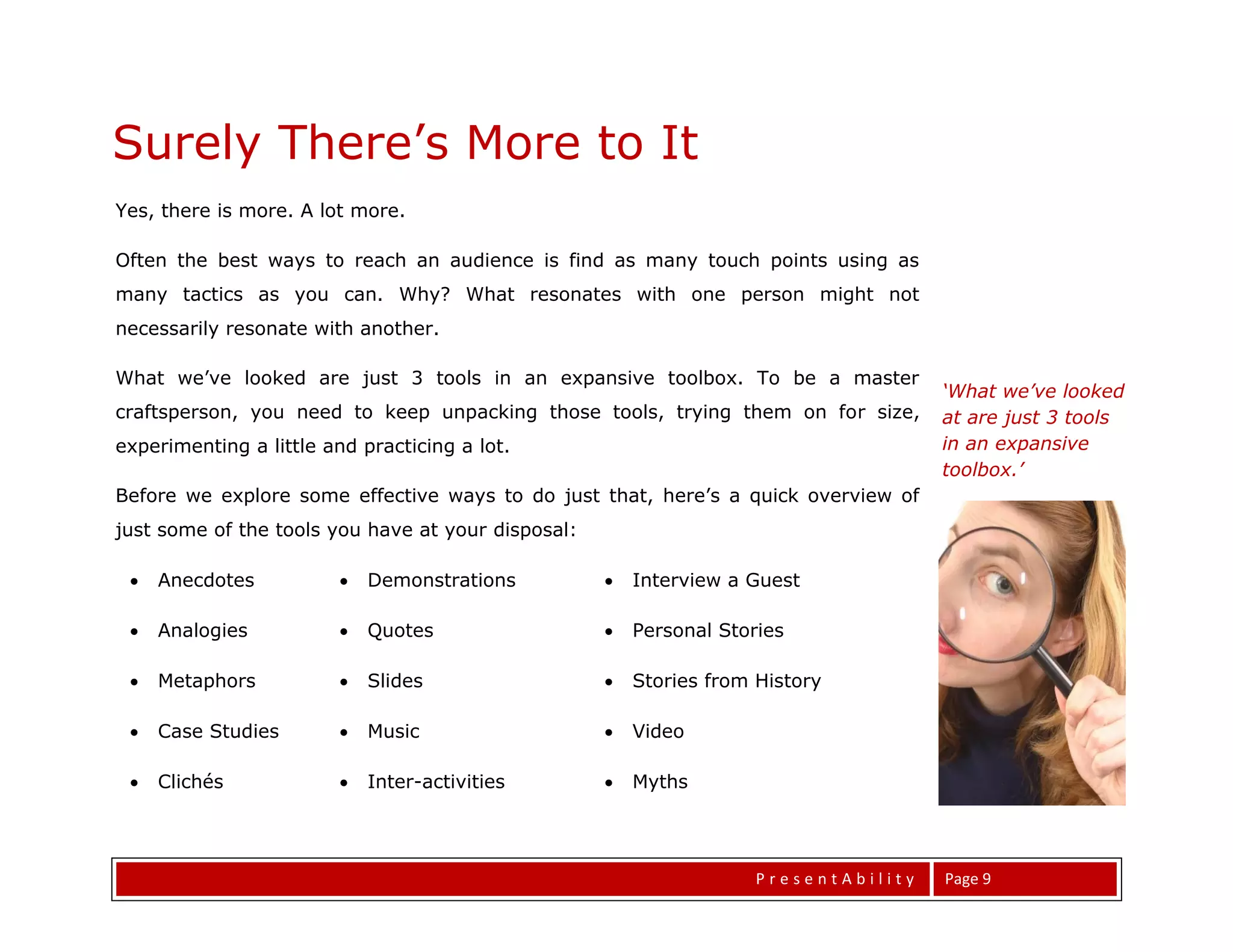 Surely There’s More to It
Yes, there is more. A lot more.

Often the best ways to reach an audience is find as many touch points using as
many tactics as you can. Why? What resonates with one person might not
necessarily resonate with another.

What we’ve looked are just 3 tools in an expansive toolbox. To be a master
                                                                                      ‘What we’ve looked
craftsperson, you need to keep unpacking those tools, trying them on for size,        at are just 3 tools
experimenting a little and practicing a lot.                                          in an expansive
                                                                                      toolbox.’
Before we explore some effective ways to do just that, here’s a quick overview of
just some of the tools you have at your disposal:

    Anecdotes             Demonstrations             Interview a Guest


All The World’s a Stage
    Analogies             Quotes                     Personal Stories

    Metaphors             Slides                     Stories from History

    Case Studies          Music                      Video


All The World’s a Stage
    Clichés               Inter-activities           Myths




                                                                     PresentAbility   Page 9
 