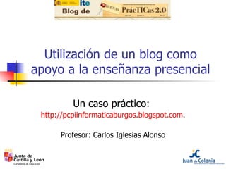 Utilización de un blog como apoyo a la enseñanza presencial Un caso práctico:  http://pcpiinformaticaburgos.blogspot.com . Profesor: Carlos Iglesias Alonso 
