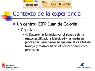 Contexto de la experiencia <ul><li>Un centro: CIFP Juan de Colonia </li></ul><ul><ul><li>Objetivos </li></ul></ul><ul><ul>...