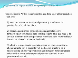 ¿Cuáles son los requerimientos para poder practicar la AF?


 Para practicar la AF los requerimientos que debe tener el farmacéutico
   son tres:

   1) tener una actitud de servicio al paciente y la voluntad de
   practicarla en la práctica diaria

   2) poseer o adquirir los conocimientos adicionales sobre
   farmacología y terapéutica para sentirse seguro de lo que hace y de
   que sus intervenciones con pacientes y médicos sean responsables y
   basadas en el estado actual de la ciencia

   3) adquirir la experiencia y pericia necesarias para comunicarse
   eficientemente con el paciente y el médico sin interferir en la
   relación entre ambos y aportando su contribución para una terapia
   más efectiva y conveniente para el paciente concreto al que
   prestamos el servicio.
 