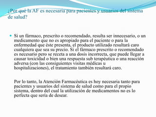 ¿Por qué la AF es necesaria para pacientes y usuarios del sistema
de salud?


 Si un fármaco, prescrito o recomendado, resulta ser innecesario, o un
   medicamento que no es apropiado para el paciente o para la
   enfermedad que éste presenta, el producto utilizado resultará caro
   cualquiera que sea su precio. Si el fármaco prescrito o recomendado
   es necesario pero se receta a una dosis incorrecta, que puede llegar a
   causar toxicidad o bien una respuesta sub terapéutica o una reacción
   adversa (con las consiguientes visitas médicas u
   hospitalizaciones), el tratamiento también resultará caro.

   Por lo tanto, la Atención Farmacéutica es hoy necesaria tanto para
   pacientes y usuarios del sistema de salud como para el propio
   sistema, dentro del cual la utilización de medicamentos no es lo
   perfecta que sería de desear.
 