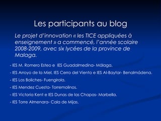 Les participants au blog - IES M. Romero Esteo e  IES Guadalmedina- Málaga.  - IES Arroyo de la Miel, IES Cerro del Viento e IES Al-Baytar- Benalmádena. - IES Los Boliches- Fuengirola.  - IES Mendez Cuesta- Torremolinos.  - IES Victoria Kent e IES Dunas de las Chapas- Marbella. - IES Torre Almenara- Cala de Mijas.  Le projet d’innovation « les TICE appliquées à enseignement » a commencé, l’année scolaire 2008-2009, avec six lycées de la province de Malaga. 