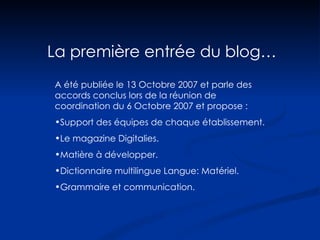 La première entrée du blog… A été publiée le 13 Octobre 2007 et parle des accords conclus lors de la réunion de coordination du 6 Octobre 2007 et propose : Support des équipes de chaque établissement. Le magazine Digitalies. Matière à développer.  Dictionnaire multilingue Langue: Matériel. Grammaire et communication. 