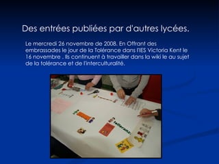 Des entrées publiées par d'autres lycées. Le mercredi 26 novembre de 2008. En Offrant des embrassades le jour de la Tolérance dans l'IES Victoria Kent le 16 novembre . Ils continuent à travailler dans la wiki le au sujet de la tolérance et de l'interculturalité.  