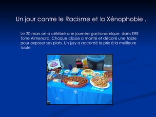 Le 20 mars on a célébré une journée gastronomique  dans l'IES Torre Almenara. Chaque classe a monté et décoré une table pour exposer ses plats. Un jury a accordé le prix à la meilleure table . Un jour contre le Racisme et la Xénophobie . 