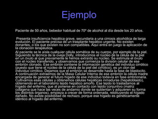 Ejemplo Paciente de 50 años, bebedor habitual de 70º de alcohol al día desde los 20 años.  Presenta insuficiencia hepática grave, secundaria a una cirrosis alcohólica de larga evolución. El paciente precisa de un trasplante hepático urgente. No existen donantes, o los que existen no son compatibles. Aquí entra en juego la aplicación de la clonación terapéutica. Al paciente se le aísla cualquier célula somática de su cuerpo, por ejemplo de la piel. Siguiendo la técnica de la oveja Dolly, introducimos el núcleo de la célula de la piel en un óvulo al que previamente le hemos extraído su núcleo. Se estimula el óvulo con el núcleo transferido, y observamos que comienza la división celular de ese embrión clonado. Ese embrión contiene la información genética del individuo cirrótico (puesto que tiene el núcleo de la célula de la piel del cirrótico), es un clon del individuo cirrótico. Dejamos que el embrión se desarrolle hasta la fase de blastocito. A continuación extraemos de la Masa Celular Interna de ese embrión la célula madre encargada de generar el futuro hígado de ese individuo todavía en fase embrionaria. Cultivamos esas células y obtenemos células hepáticas inmaduras (hepatoblasto), obteniendo en el laboratorio tejido hepático amorfo. Ese tejido lo trasladamos al hígado del enfermo, que al ponerse en contacto con tejido conjuntivo (matriz colágena que hace las veces de andamio donde se sustentan y adquieren su forma los distintos órganos), empieza a crecer de forma ordenada, restituyendo el hígado dañado. No existe posibilidad de rechazo, porque ese hígado es genéticamente idéntico al hígado del enfermo. 