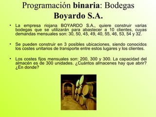 Programación  binaria : Bodegas  Boyardo S.A. La empresa riojana BOYARDO S.A., quiere construir varias bodegas que se utilizarán para abastecer a 10 clientes, cuyas demandas mensuales son: 30, 50, 45, 49, 40, 55, 46, 53, 54 y 32. Se pueden construir en 3 posibles ubicaciones, siendo conocidos los costes unitarios de transporte entre estos lugares y los clientes. Los costes fijos mensuales son: 200, 300 y 300. La capacidad del almacén es de 300 unidades. ¿Cuántos almacenes hay que abrir? ¿En donde?  
