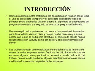 INTRODUCCIÓN Hemos planteado cuatro problemas, los dos últimos en relación con el tema 5, uno de ellos sobre transporte y el otro sobre asignación; y los dos primeros sobre la temática vista en el tema 6, el primero es un problema de programación entera y el segundo es acerca de programación binaria. Hemos elegido estos problemas por que nos han parecido interesantes para desarrollar lo visto en clase y porque nos ha parecido que están acorde con lo que se pedía para el trabajo. El primero de ellos lo hemos resuelto tanto con WinQsB como con solver y el resto únicamente con solver. Los problemas están contextualizados dentro del marco de la forma de operar de varias empresas reales. Debido a las dificultades a la hora de encontrar algunos datos y parámetros necesarios para la realización del trabajo, hemos tenido que hacer algunas adaptaciones. Además hemos modificado los nombres originales de las empresas . 