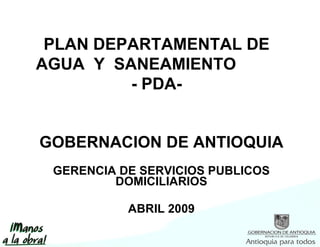 GOBERNACION DE ANTIOQUIA GERENCIA DE SERVICIOS PUBLICOS DOMICILIARIOS ABRIL 2009 PLAN DEPARTAMENTAL DE AGUA  Y  SANEAMIENTO  - PDA- 