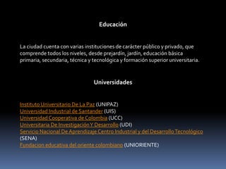 Educación La ciudad cuenta con varias instituciones de carácter público y privado, que comprende todos los niveles, desde prejardín, jardín, educación básica primaria, secundaria, técnica y tecnológica y formación superior universitaria.Universidades Instituto Universitario De La Paz (UNIPAZ) Universidad Industrial de Santander (UIS) Universidad Cooperativa de Colombia (UCC) Universitaria De Investigación Y Desarrollo (UDI) Servicio Nacional De Aprendizaje Centro Industrial y del Desarrollo Tecnológico (SENA) Fundacion educativa del oriente colombiano (UNIORIENTE) 