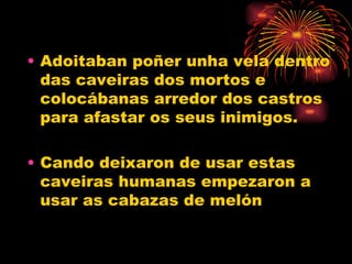 Adoitaban poñer unha vela dentro das caveiras dos mortos e colocábanas arredor dos castros para afastar os seus inimigos. Cando deixaron de usar estas caveiras humanas empezaron a usar as cabazas de melón 