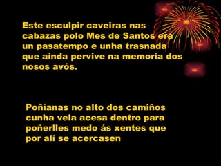 Este esculpir caveiras nas cabazas polo Mes de Santos era un pasatempo e unha trasnada que aínda pervive na memoria dos nosos avós. Poñíanas no alto dos camiños cunha vela acesa dentro para poñerlles medo ás xentes que por alí se acercasen 