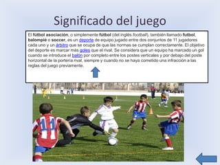 Significado del juego
El fútbol asociación, o simplemente fútbol (del inglés football), también llamado futbol,
balompié o soccer, es un deporte de equipo jugado entre dos conjuntos de 11 jugadores
cada uno y un árbitro que se ocupa de que las normas se cumplan correctamente. El objetivo
del deporte es marcar más goles que el rival. Se considera que un equipo ha marcado un gol
cuando se introduce el balón por completo entre los postes verticales y por debajo del poste
horizontal de la portería rival, siempre y cuando no se haya cometido una infracción a las
reglas del juego previamente.
 