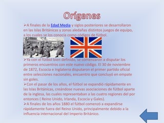 A finales de la Edad Media y siglos posteriores se desarrollaron
en las Islas Británicas y zonas aledañas distintos juegos de equipo,
a los cuales se los conocía como códigos de fútbol.




Ya con el fútbol bien definido, se comenzaron a disputar los
primeros encuentros con este nuevo código. El 30 de noviembre
de 1872, Escocia e Inglaterra disputaron el primer partido oficial
entre selecciones nacionales, encuentro que concluyó en empate
sin goles.
Con el pasar de los años, el fútbol se expandió rápidamente en
las Islas Británicas, creándose nuevas asociaciones de fútbol aparte
de la inglesa, las cuales representaban a las cuatro regiones del por
entonces ( Reino Unido, Irlanda, Escocia y Gales).
A finales de los años 1880 el fútbol comenzó a expandirse
rápidamente fuera del Reino Unido, principalmente debido a la
influencia internacional del Imperio Británico.
 