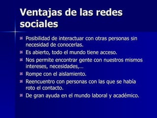 Ventajas de las redes sociales Posibilidad de interactuar con otras personas sin necesidad de conocerlas. Es abierto, todo el mundo tiene acceso. Nos permite encontrar gente con nuestros mismos intereses, necesidades,… Rompe con el aislamiento. Reencuentro con personas con las que se había roto el contacto. De gran ayuda en el mundo laboral y académico. 
