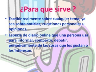 ¿Para que sirve ? Escribir realmente sobre cualquier tema, ya sea sobre noticias, cuestiones personales u opiniones.Especie de diario online que una persona usa para informar, compartir, debatir, periódicamente de las cosas que les gustan o les interesan. 