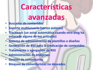 Características avanzadasBuscador de contenidosSoporte multiusuario (varios autores)Trackback (un aviso automático cuando otro blog ha enlazado alguno de tus artículos)Sistema de administración de plantillas o diseñosGeneración de RSS para la sindicación de contenidosTratamiento y agregación de RSSAdministración de imágenesGestión de comentariosBloqueo de comentaristas no deseados
