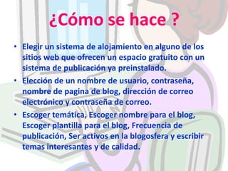 ¿Cómo se hace ?Elegir un sistema de alojamiento en alguno de los sitios web que ofrecen un espacio gratuito con un sistema de publicación ya preinstalado.Elección de un nombre de usuario, contraseña, nombre de pagina de blog, dirección de correo electrónico y contraseña de correo.Escoger temática, Escoger nombre para el blog, Escoger plantilla para el blog, Frecuencia de publicación, Ser activos en la blogosfera y escribir temas interesantes y de calidad. 