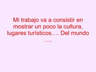 Mi trabajo va a consistir en mostrar un poco la cultura, lugares turísticos…. Del mundo ….