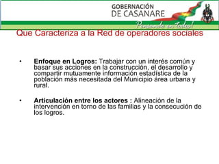 Que Caracteriza a la Red de operadores sociales Enfoque en Logros:  Trabajar con un interés común y basar sus acciones en la construcción, el desarrollo y compartir mutuamente información estadística de la población más necesitada del Municipio área urbana y rural. Articulación entre los actores :  Alineación de la intervención en torno de las familias y la consecución de los logros. 