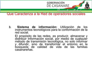 Que Caracteriza a la Red de operadores sociales 3.  Sistema de información:  Utilización de los instrumentos tecnológicos para la conformación de la red social.  El propósito de las redes, es producir, almacenar y distribuir Información social, por medio de cualquier método de transmisión tecnológica, no solo informar y difundir, sino de transformar el entorno en la búsqueda de calidad de vida de las familias casanareñas. 