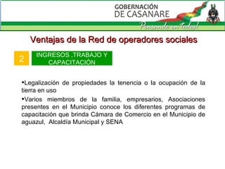 Ventajas de la Red de operadores sociales 2 INGRESOS ,TRABAJO Y CAPACITACIÓN Legalización de propiedades la tenencia o la ocupación de la tierra en uso Varios miembros de la familia, empresarios, Asociaciones presentes en el Municipio conoce los diferentes programas de capacitación que brinda Cámara de Comercio en el Municipio de aguazul,  Alcaldía Municipal y SENA  