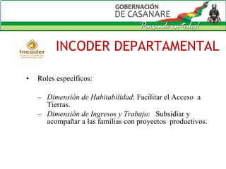 INCODER DEPARTAMENTAL Roles específicos:  Dimensión de Habitabilidad : Facilitar el Acceso  a Tierras. Dimensión de Ingresos y Trabajo :  Subsidiar y acompañar a las familias con proyectos  productivos. 