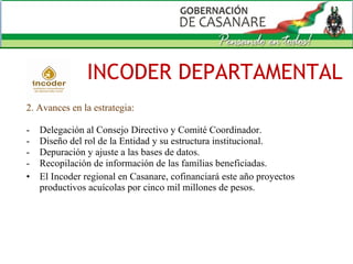 2. Avances en la estrategia: Delegación al Consejo Directivo y Comité Coordinador. Diseño del rol de la Entidad y su estructura institucional. Depuración y ajuste a las bases de datos. Recopilación de información de las familias beneficiadas.  El Incoder regional en Casanare, cofinanciará este año proyectos productivos acuícolas por cinco mil millones de pesos. INCODER DEPARTAMENTAL 