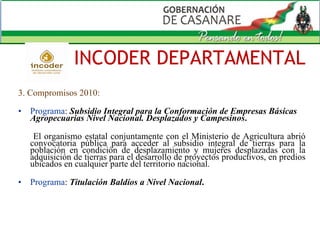 3. Compromisos 2010: Programa :  Subsidio Integral para la Conformación de Empresas Básicas Agropecuarias Nivel Nacional. Desplazados y Campesinos .   El organismo estatal conjuntamente con el Ministerio de Agricultura abrió convocatoria pública para acceder al subsidio integral de tierras para la población en condición de desplazamiento y mujeres desplazadas con la adquisición de tierras para el desarrollo de proyectos productivos, en predios ubicados en cualquier parte del territorio nacional. Programa :  Titulación Baldíos a Nivel Nacional . INCODER DEPARTAMENTAL 