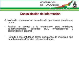 A través de  conformación de redes de operadores sociales se busca: Facilitar el acceso a la información para entidades gubernamentales, sociedad civil, investigadores y comunidad en general . Permitir a las entidades tomar decisiones de inversión que beneficien a las Familias más necesitadas. Consolidación de Información 