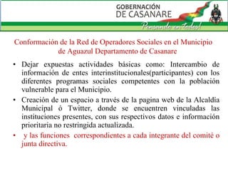 Dejar expuestas actividades básicas como: Intercambio de información de entes interinstitucionales(participantes) con los diferentes programas sociales competentes con la población vulnerable para el Municipio.  Creación de un espacio a través de la pagina web de la Alcaldía Municipal ó Twitter, donde se encuentren vinculadas las instituciones presentes, con sus respectivos datos e información prioritaria no restringida actualizada. y las funciones  correspondientes a cada integrante del comité o junta directiva.  Conformación de la Red de Operadores Sociales en el Municipio de Aguazul Departamento de Casanare 