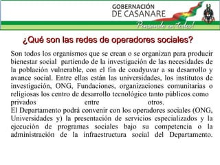 Son todos los organismos que se crean o se organizan para producir bienestar social  partiendo de la investigación de las necesidades de la población vulnerable, con el fin de coadyuvar a su desarrollo y avance social. Entre ellas están las universidades, los institutos de investigación, ONG,  Fundaciones,   organizaciones comunitarias o religiosas  los centro de desarrollo tecnológico tanto públicos como  privados entre otros.  El Departamento podrá convenir con los operadores sociales (ONG, Universidades y) la presentación de servicios especializados y la ejecución de programas sociales bajo su competencia o la administración de la infraestructura social del Departamento. ¿Qué son las redes de operadores sociales? 