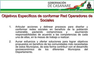 Articular acciones y delinear procesos para diseñar y conformar redes sociales en beneficio de la población vulnerable, pactando compromisos y  asumiendo responsabilidades de acuerdo a las competencias de cada una de ellas, en la mesas de trabajo a realizar. Aunar esfuerzos y ofertar  soluciones  para lograr objetivos propuestos  en beneficio de las comunidades más necesitadas de estos Municipios, de esta forma  contribuir con el desarrollo socioeconómico de los diferentes Municipios del Departamento. Objetivos Específicos de  conformar Red Operadores de Sociales 