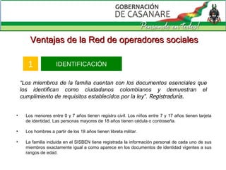IDENTIFICACIÓN 1 Ventajas de la Red de operadores sociales “ Los miembros de la familia cuentan con los documentos esenciales que los identifican como ciudadanos colombianos y demuestran el cumplimiento de requisitos establecidos por la ley ”.  Registraduría. Los menores entre 0 y 7 años tienen registro civil. Los niños entre 7 y 17 años tienen tarjeta de identidad. Las personas mayores de 18 años tienen cédula o contraseña. Los hombres a partir de los 18 años tienen libreta militar. La familia incluida en el SISBEN tiene registrada la información personal de cada uno de sus miembros exactamente igual a como aparece en los documentos de identidad vigentes a sus rangos de edad. 