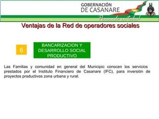 Ventajas de la Red de operadores sociales 6 BANCARIZACION Y DESARROLLO SOCIAL PRODUCTIVO Las Familias y comunidad en general del Municipio conocen los servicios  prestados por el Instituto Financiero de Casanare (IFC), para inversión de proyectos productivos zona urbana y rural. 
