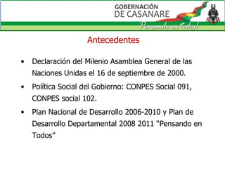 Antecedentes Declaración del Milenio Asamblea General de las Naciones Unidas el 16 de septiembre de 2000. Política Social del Gobierno: CONPES Social 091, CONPES social 102. Plan Nacional de Desarrollo 2006-2010 y Plan de Desarrollo Departamental 2008 2011 “Pensando en Todos”  