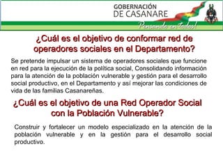 ¿Cuál es el objetivo de conformar red de operadores sociales en el Departamento? Se pretende impulsar un sistema de operadores sociales que funcione en red para la ejecución de la política social, Consolidando información para la atención de la población vulnerable y gestión para el desarrollo social productivo, en el Departamento y así mejorar las condiciones de vida de las familias Casanareñas. ¿Cuál es el objetivo de una Red Operador Social con la Población Vulnerable? Construir y fortalecer un modelo especializado en la atención de la población vulnerable y en la gestión para el desarrollo social productivo. 