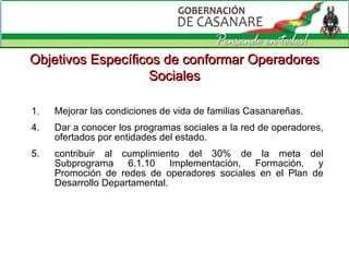 Mejorar las condiciones de vida de familias Casanareñas. 4. Dar a conocer los programas sociales a la red de operadores, ofertados por entidades del estado. 5. contribuir al cumplimiento del 30% de la meta del  Subprograma  6.1.10 Implementación, Formación, y Promoción de redes de operadores sociales en el Plan de Desarrollo Departamental. Objetivos Específicos de  conformar Operadores Sociales 