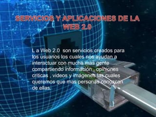 SERVICIOS Y APLICACIONES DE LA WEB 2.0L a Web 2.0  son servicios creados para los usuarios los cuales nos ayudan a interactuar con mucha mas gente compartiendo información , opiniones criticas , videos y imágenes las cuales queremos que mas personas conozcan de ellas.