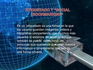 ETIQUETADO Y “SOCIAL BOOKMARKING”Es un  etiquetado es una forma en la que los usuario guardan imágenes ,videos y fotografías compartiendo con muchos más usuarios si estamos de acuerdo porque también se puede  seleccionar las personas que queremos que vean nuestra informacion o simplemente que sea de una forma privada.