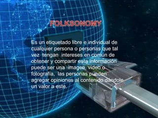 FOLKSONOMYEs un etiquetado libre e individual de cualquier persona o personas que tal vez  tengan  intereses en común de obtener y compartir esta información puede ser una  imagen, video o fotografía,  las personas pueden agregar opiniones al contenido dándole un valor a este.