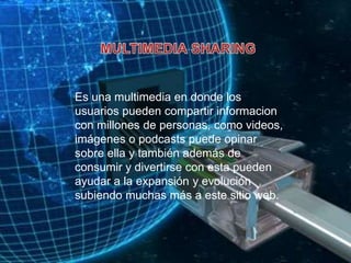 MULTIMEDIA SHARINGEs una multimedia en donde los usuarios pueden compartir informacion con millones de personas, como videos, imágenes o podcasts puede opinar sobre ella y también además de consumir y divertirse con esta pueden ayudar a la expansión y evolución subiendo muchas más a este sitio web.