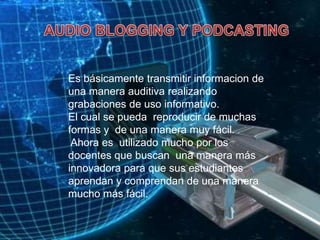 AUDIO BLOGGING Y PODCASTINGEs básicamente transmitir informacion de una manera auditiva realizando grabaciones de uso informativo.El cual se pueda  reproducir de muchas formas y  de una manera muy fácil.Ahora es  utilizado mucho por los docentes que buscan  una manera más  innovadora para que sus estudiantes aprendan y comprendan de una manera mucho más fácil.