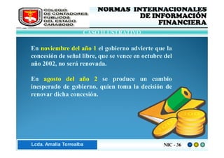 FEDERACIÓN DE COLEGIOS   NORMAS INTERNACIONALES
     DE CONTADORES PÚBLICOS            DE INFORMACIÓN
     DE VENEZUELA
                                            FINANCIERA
                         CASO ILUSTRATIVO

    En noviembre del año 1 el gobierno advierte que la
    concesión de señal libre, que se vence en octubre del
    año 2002, no será renovada.

    En agosto del año 2 se produce un cambio
    inesperado de gobierno, quien toma la decisión de
    renovar dicha concesión.




Lic. ZaydaAmalia Torrealba
     Lcda. E. Méndez R.                              NIC - 36
 