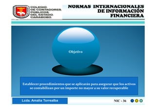 FEDERACIÓN DE COLEGIOS     NORMAS INTERNACIONALES
     DE CONTADORES PÚBLICOS              DE INFORMACIÓN
     DE VENEZUELA
                                              FINANCIERA




                                 Objetivo




    Establecer procedimientos que se aplicarán para asegurar que los activos
        se contabilizan por un importe no mayor a su valor recuperable


Lic. ZaydaAmalia Torrealba
     Lcda. E. Méndez R.                                       NIC - 36
 