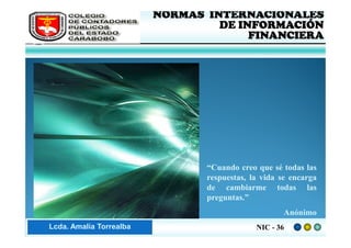 FEDERACIÓN DE COLEGIOS   NORMAS INTERNACIONALES
     DE CONTADORES PÚBLICOS            DE INFORMACIÓN
     DE VENEZUELA
                                            FINANCIERA




                                     “Cuando creo que sé todas las
                                     respuestas, la vida se encarga
                                     de cambiarme todas las
                                     preguntas.”
                                                         Anónimo
Lic. ZaydaAmalia Torrealba
     Lcda. E. Méndez R.                           NIC - 36
 