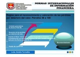 FEDERACIÓN DE COLEGIOS            NORMAS INTERNACIONALES
       DE CONTADORES PÚBLICOS                     DE INFORMACIÓN
       DE VENEZUELA
                                                       FINANCIERA

Reglas para el reconocimiento y valoración de las pérdidas
por deterioro del valor. Párrafos 58 a 108


  Unidades generadoras
  de efectivo P 66-108


  Reversión de las pérdidas
  por deterioro del valor

 Importe en libros “menor que” importe recuperable se reconoce
 Inmediatamente una pérdida por deterioro del valor, excepto cuando se ha
 Aplicado otra Norma, ejemplo Nic 16

                                 NIC - 36                                   Reconocimiento
  Fondo de comercio



Lic. ZaydaAmalia Torrealba
     Lcda. E. Méndez R.
 