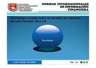 FEDERACIÓN DE COLEGIOS   NORMAS INTERNACIONALES
     DE CONTADORES PÚBLICOS            DE INFORMACIÓN
     DE VENEZUELA
                                            FINANCIERA

 Información a revelar sobre las pérdidas por deterioro
 del valor Párrafos 126 a 137




                              Revelación




Lic. ZaydaAmalia Torrealba
     Lcda. E. Méndez R.                       NIC - 36
 