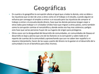   En cuanto a lo geográfico la corrupción afecta al igual que a todas la demás, esto se debe a
    las injusticias que se dan de unos a otros como en el trabajo o el estudio, cuando alguien se
    esfuerza por conseguir el empleo o entrar a un escuela pero las injusticias de comprar el
    trabajo o entrar a la escuela dando dinero, hace que las demás personas tengan viajar a
    otros lados para trabajar o ir a Estados Unidos hace que migran a otros países, como también
    como la corrupción contrae el narcotráfico y donde existe eso hay mas violencia y peligro
    esto hace que varias personas huyan de sus lugares de origen para protegerse.
   Otros casos son la desigualdad del desarrollo de comunidades, en comunidades de Oaxaca el
    desarrollo es bajo y pienso que uno de los factores es la corrupción y sobre todo en el
    reporte de cuentas de la comunidad y aprovechando que aun no saben leer español o ni
    siquiera interpretarlo, hacen de las suyas y parte del dinero no lo gastan en el desarrollo del a
    comunidad si no en el beneficio para ellos mismos.




                                               Índice
 