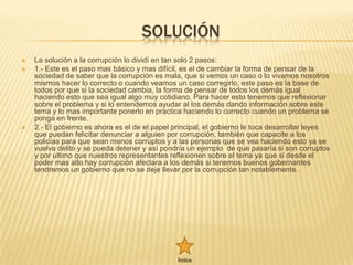 SOLUCIÓN
   La solución a la corrupción lo dividí en tan solo 2 pasos:
   1.- Este es el paso mas básico y mas difícil, es el de cambiar la forma de pensar de la
    sociedad de saber que la corrupción es mala, que si vemos un caso o lo vivamos nosotros
    mismos hacer lo correcto o cuando veamos un caso corregirlo, este paso es la base de
    todos por que si la sociedad cambia, la forma de pensar de todos los demás igual
    haciendo esto que sea igual algo muy cotidiano. Para hacer esto tenemos que reflexionar
    sobre el problema y si lo entendemos ayudar al los demás dando información sobre este
    tema y lo mas importante ponerlo en practica haciendo lo correcto cuando un problema se
    ponga en frente.
   2.- El gobierno es ahora es el de el papel principal, el gobierno le toca desarrollar leyes
    que puedan felicitar denunciar a alguien por corrupción, también que capacite a los
    policías para que sean menos corruptos y a las personas que se vea haciendo esto ya se
    vuelva delito y se pueda detener y así pondría un ejemplo de que pasaría si son corruptos
    y por ultimo que nuestros representantes reflexionen sobre el tema ya que si desde el
    poder mas alto hay corrupción afectara a los demás si tenemos buenos gobernantes
    tendremos un gobierno que no se deje llevar por la corrupción tan notablemente.




                                                Índice
 